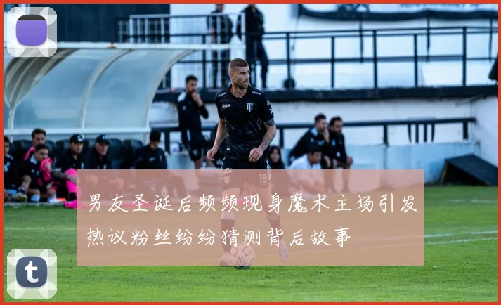 男友圣诞后频频现身魔术主场引发热议粉丝纷纷猜测背后故事