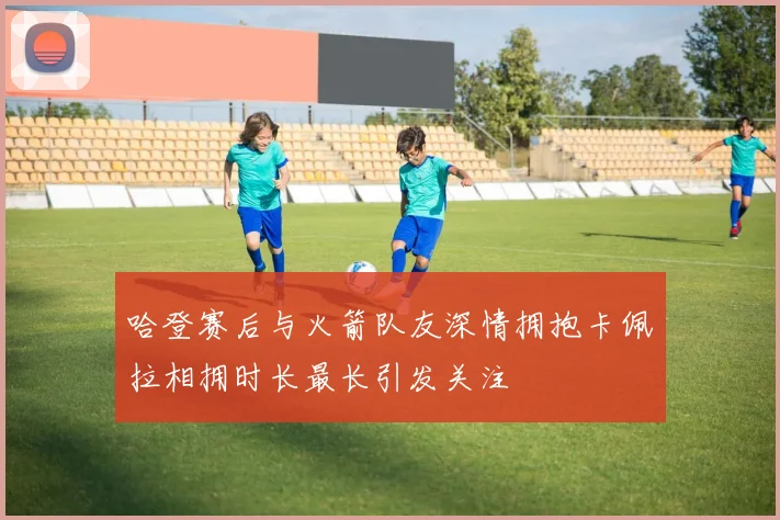 哈登赛后与火箭队友深情拥抱卡佩拉相拥时长最长引发关注