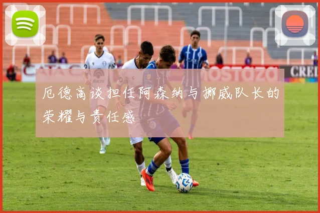 厄德高谈担任阿森纳与挪威队长的荣耀与责任感