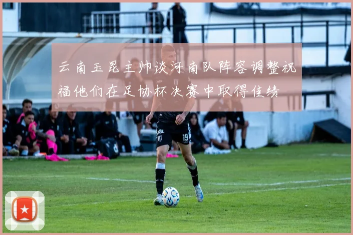 云南玉昆主帅谈河南队阵容调整祝福他们在足协杯决赛中取得佳绩