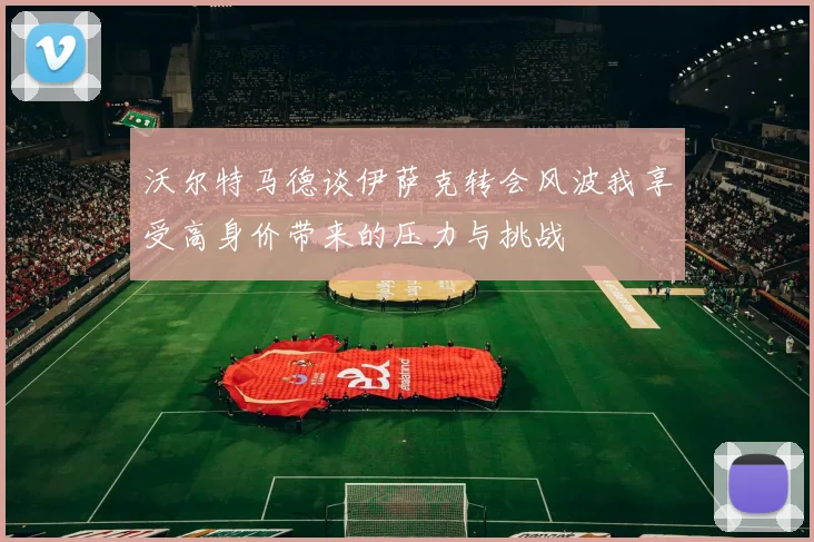 沃尔特马德谈伊萨克转会风波我享受高身价带来的压力与挑战
