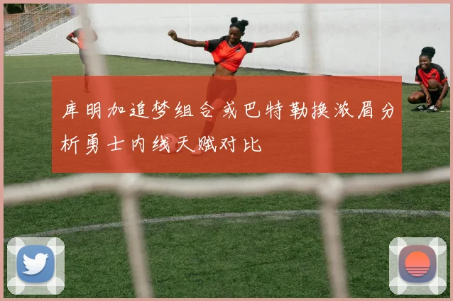 库明加追梦组合或巴特勒换浓眉分析勇士内线天赋对比