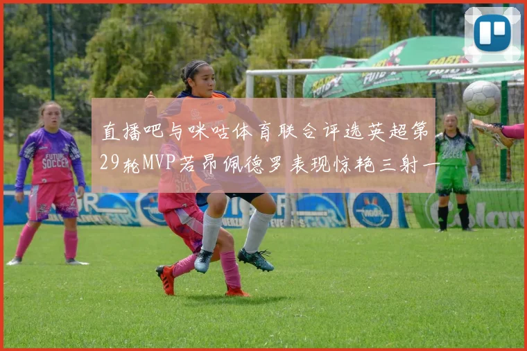 直播吧与咪咕体育联合评选英超第29轮MVP若昂佩德罗表现惊艳三射一传助球队获胜