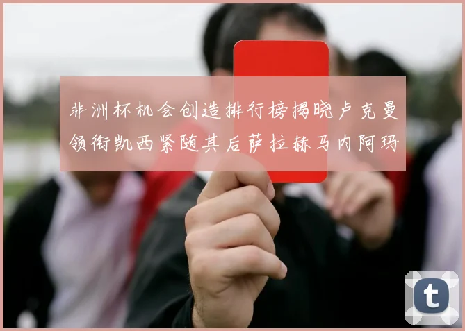 非洲杯机会创造排行榜揭晓卢克曼领衔凯西紧随其后萨拉赫马内阿玛德跻身前五