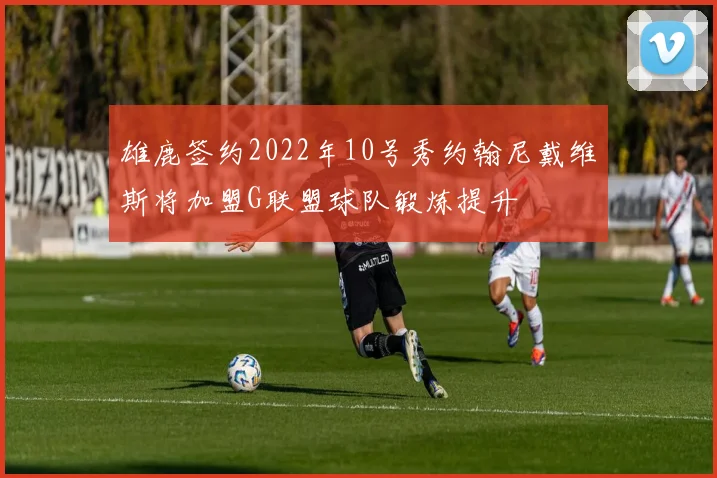 雄鹿签约2022年10号秀约翰尼戴维斯将加盟G联盟球队锻炼提升