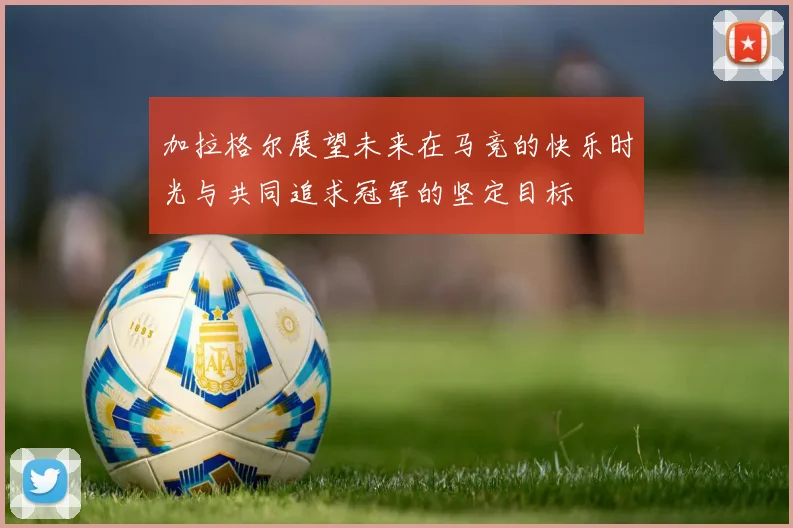 加拉格尔展望未来在马竞的快乐时光与共同追求冠军的坚定目标