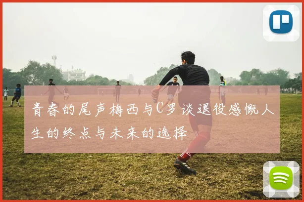 青春的尾声梅西与C罗谈退役感慨人生的终点与未来的选择