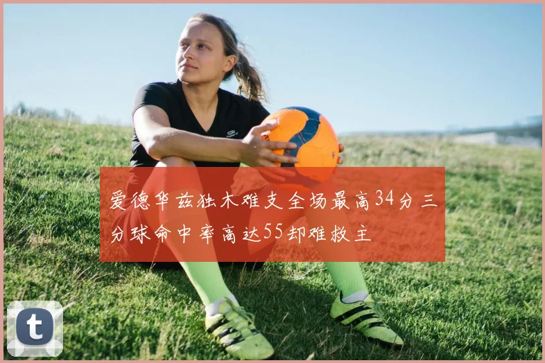 爱德华兹独木难支全场最高34分三分球命中率高达55却难救主