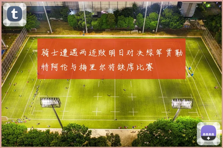 骑士遭遇两连败明日对决绿军贾勒特阿伦与梅里尔将缺席比赛