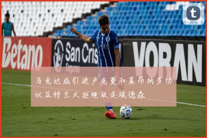 马竞达成引进卢克曼和莱昂纳多协议亚特兰大拒绝放走埃德森