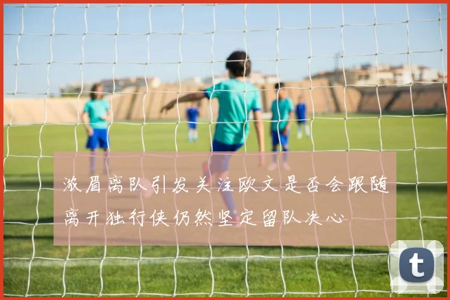 浓眉离队引发关注欧文是否会跟随离开独行侠仍然坚定留队决心