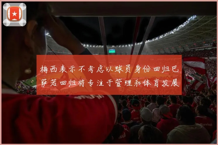 梅西表示不考虑以球员身份回归巴萨若回归将专注于管理和体育发展