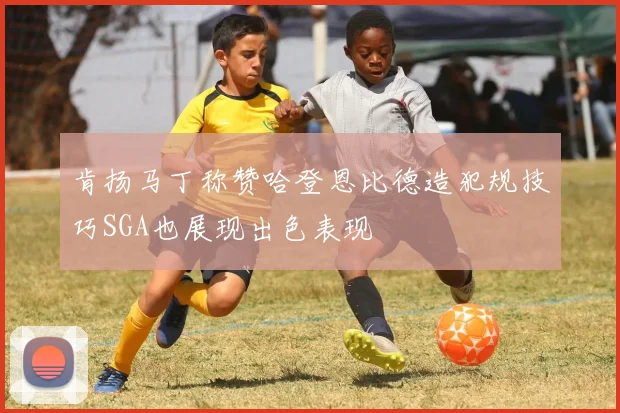 肯扬马丁称赞哈登恩比德造犯规技巧SGA也展现出色表现