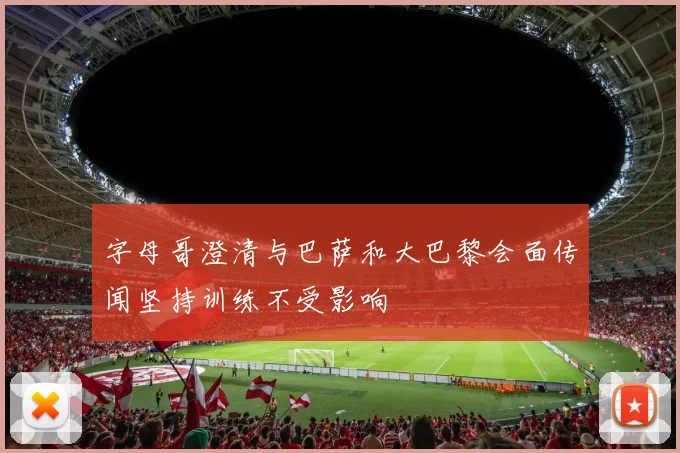 字母哥澄清与巴萨和大巴黎会面传闻坚持训练不受影响