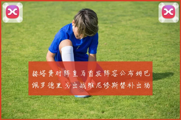 赫塔费对阵皇马首发阵容公布姆巴佩罗德里戈出战维尼修斯替补出场