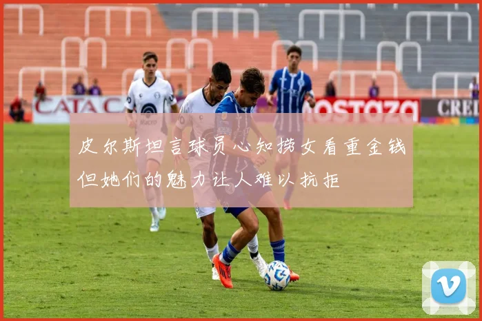 皮尔斯坦言球员心知捞女看重金钱但她们的魅力让人难以抗拒