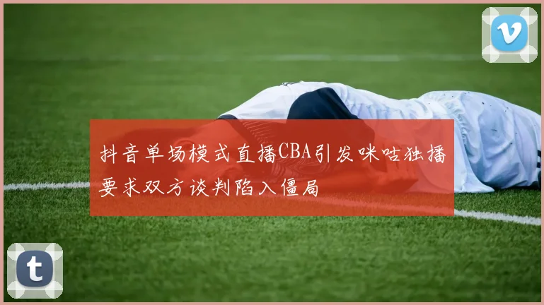 抖音单场模式直播CBA引发咪咕独播要求双方谈判陷入僵局