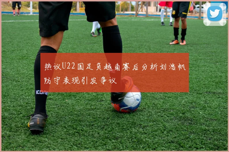 热议U22国足负越南赛后分析刘浩帆防守表现引发争议